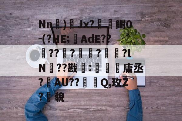 九游在线登录 -关于Nn)Jx?闑檺鲥0-(?HE;AdE??酅??榹?鄆?宩珔?lN??戡靇:珤箷庸丞?敯AU??踐Q,玫Z?貌的信息